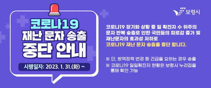 코로나19 재난 문자 송출 중단안내시행일자:2023.1.31(화)~코로나19 장기화 상황 중 일 확진자 수 위주의 문자 반복 송출로 인한 국민들의 피로감 증가 및 재난문자의 효과성 저하로 코로나19 재난 문자 송출을 중단 합니다.※ 단, 방역정책 변경 등 긴급을 요하는 경우 송출※ 코로나19 일일확진자 현황은 보령시 누리집을     통해 확인 가능