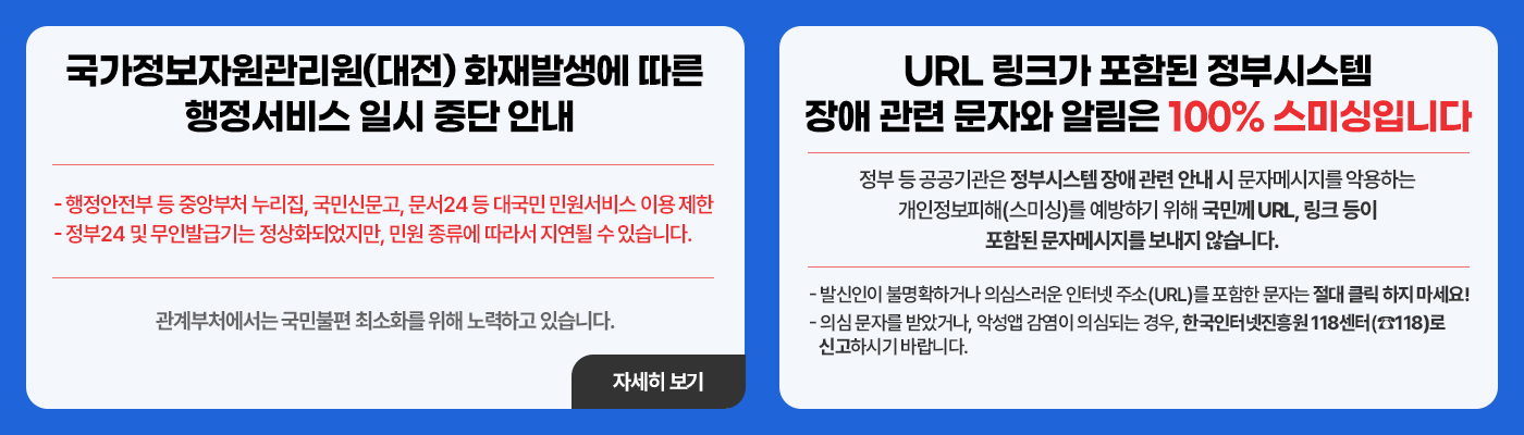 국가정보자원관리원(대전) 화재발생에 따른 행정서비스 일시 중단 안내 - 행정안전부 등 중앙부처 누리집, 국민신문고, 문서24 등 대국민 민원서비스 이용 제한 - 정부24 및 무인발급기는 정상화되었지만, 민원 종류에 따라서 지연될 수 있습니다. 관계부처에서는 국민불편 최소화를 위해 노력하고 있습니다. URL 링크가 포함된 정부시스템장애 관련 문자와 알림은 100% 스미싱입니다 정부 등 공공기관은 정부시스템 장애 관련 안내 시 문자메시지를 악용하는 개인정보피해(스미싱)를 예방하기 위해 국민께 URL, 링크 등이 포함된 문자메시지를 보내지 않습니다.  - 발신인이 불명확하거나 의심스러운 인터넷 주소(URL)를 포함한 문자는 절대 클릭 하지 마세요! - 의심 문자를 받았거나, 악성앱 감염이 의심되는 경우, 한국인터넷진흥원 118센터(☎118)로 신고하시기 바랍니다.